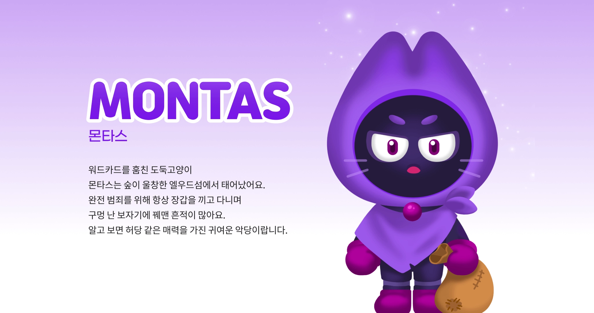 MONTAS 몬타스 워드카드를 훔친 도둑고양이 몬타스는 숲이 울창한 엘우드섬에서 태어났어요. 완전 범죄를 위해 항상 장갑을 끼고 다니며 구멍 난 보자기에 꿰맨 흔적이 많아요. 알고 보면 허당 같은 매력을 가진 귀여운 악당이랍니다.