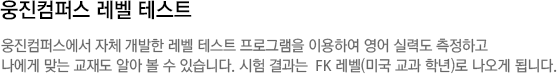 웅진컴퍼스 레벨 테스트 웅진컴퍼스에서 자체 개발한 레벨 테스트 프로그램을 이용하여 영어 실력도 측정하고나에게 맞는 교재도 알아 볼 수 있습니다. 시험 결과는  FK 레벨(미국 교과 학년)로 나오게 됩니다.